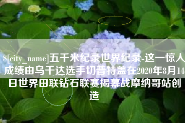 石家庄五千米纪录世界纪录-这一惊人成绩由乌干达选手切普特盖在2020年8月14日世界田联钻石联赛揭幕战摩纳哥站创造