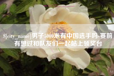 石家庄男子5000米有中国选手吗-赛前有想过和队友们一起站上领奖台