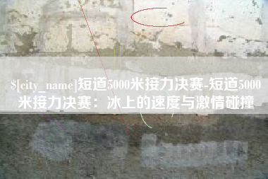石家庄短道5000米接力决赛-短道5000米接力决赛：冰上的速度与激情碰撞