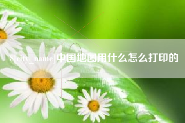 石家庄中国地图用什么怎么打印的
