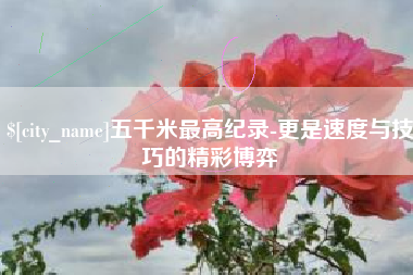 石家庄五千米最高纪录-更是速度与技巧的精彩博弈