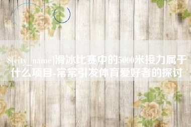 石家庄滑冰比赛中的5000米接力属于什么项目-常常引发体育爱好者的探讨