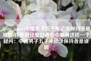 石家庄中国男子五千米记录保持者是谁啊-许多田径爱好者心中都有这样一个疑问：中国男子五千米记录保持者是谁啊